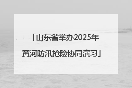 山东省举办2025年黄河防汛抢险协同演习