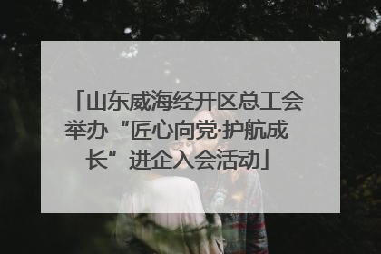 山东威海经开区总工会举办“匠心向党·护航成长”进企入会活动