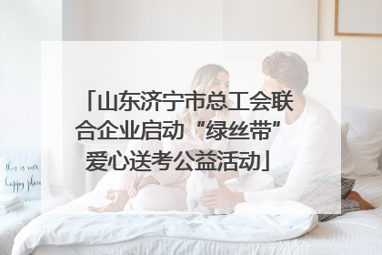山东济宁市总工会联合企业启动“绿丝带”爱心送考公益活动