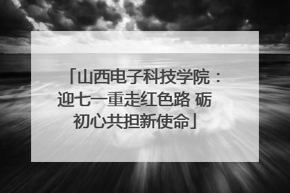 山西电子科技学院：迎七一重走红色路 砺初心共担新使命