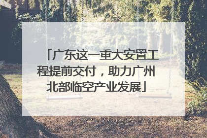 广东这一重大安置工程提前交付，助力广州北部临空产业发展