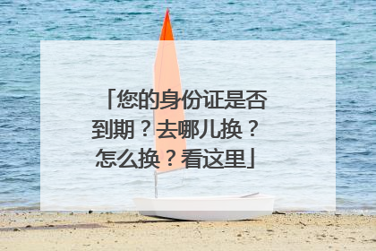 您的身份证是否到期？去哪儿换？怎么换？看这里