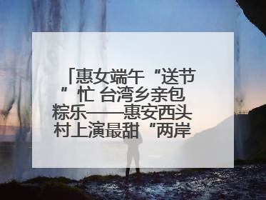 惠女端午“送节”忙 台湾乡亲包粽乐——惠安西头村上演最甜“两岸对话”
