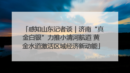 感知山东记者谈｜济南“真金白银”力推小清河航道 黄金水道激活区域经济新动能