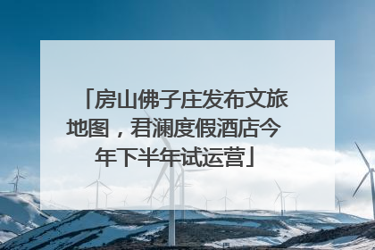 房山佛子庄发布文旅地图，君澜度假酒店今年下半年试运营