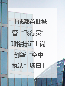成都首批城管“飞行员”即将持证上岗 创新“空中执法”场景