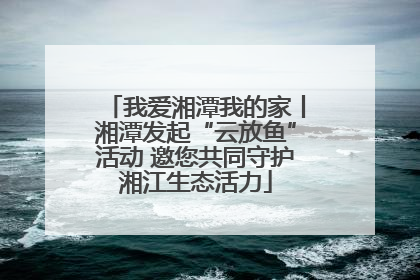 我爱湘潭我的家丨湘潭发起“云放鱼”活动 邀您共同守护湘江生态活力