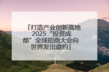 打造产业创新高地 2025“投资成都”全球招商大会向世界发出邀约