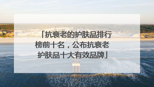 抗衰老的护肤品排行榜前十名，公布抗衰老护肤品十大有效品牌