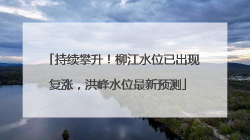 持续攀升！柳江水位已出现复涨，洪峰水位最新预测