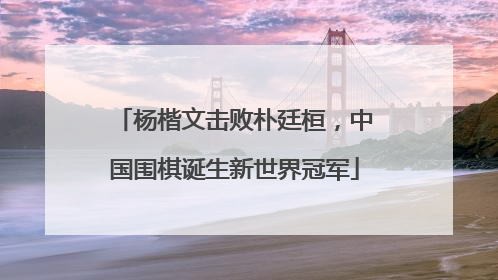 杨楷文击败朴廷桓，中国围棋诞生新世界冠军