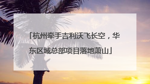 杭州牵手吉利沃飞长空，华东区域总部项目落地萧山