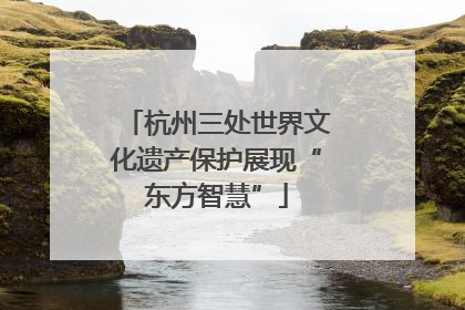 杭州三处世界文化遗产保护展现“东方智慧”