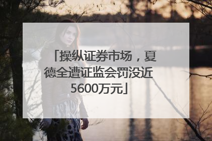 操纵证券市场，夏德全遭证监会罚没近5600万元