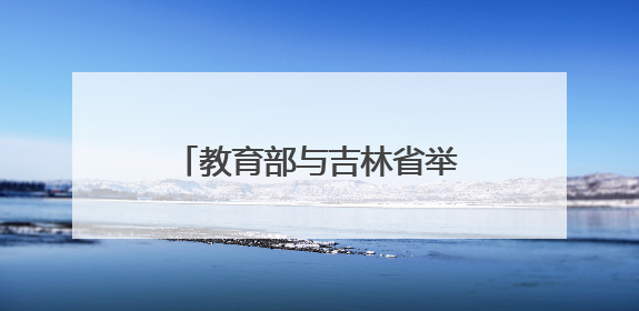 教育部与吉林省举行部省会商会议