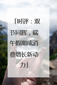 时评：双节同辉，端午假期成消费增长新动力