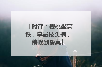 时评：樱桃坐高铁，早晨枝头摘，傍晚到餐桌