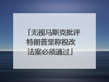 无视马斯克批评 特朗普坚称税改法案必须通过
