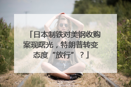 日本制铁对美钢收购案现曙光，特朗普转变态度“放行”？