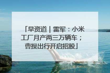 早资道｜雷军：小米工厂月产两三万辆车；曹操出行开启招股