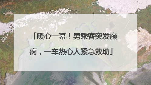 暖心一幕！男乘客突发癫痫，一车热心人紧急救助