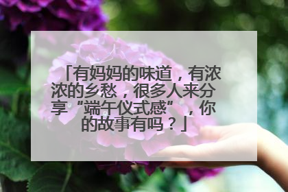 有妈妈的味道，有浓浓的乡愁，很多人来分享“端午仪式感”，你的故事有吗？