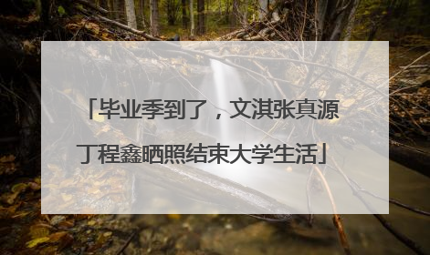 毕业季到了，文淇张真源丁程鑫晒照结束大学生活