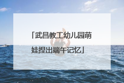 武昌教工幼儿园萌娃捏出端午记忆