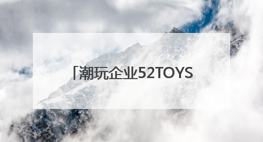 潮玩企业52TOYS递表港交所：去年营收6.3亿，超六成营收依赖授权IP和经销商