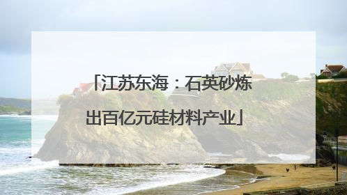 江苏东海：石英砂炼出百亿元硅材料产业