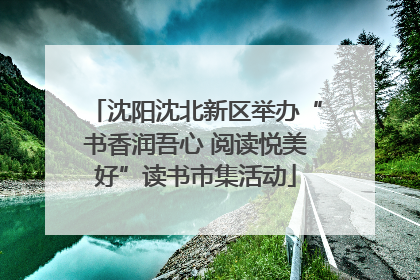 沈阳沈北新区举办“书香润吾心 阅读悦美好”读书市集活动