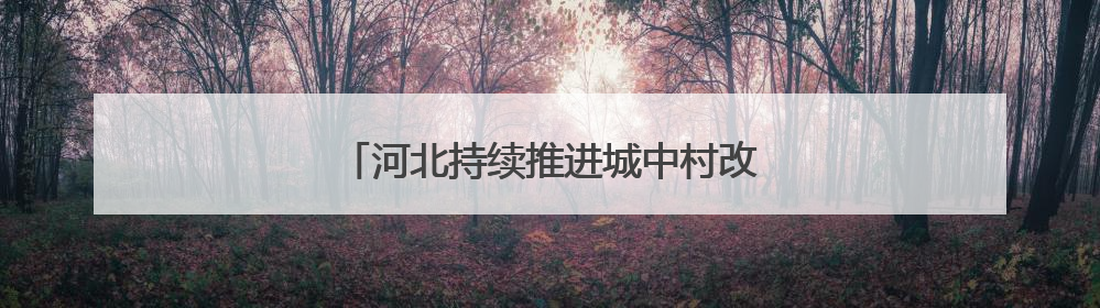 河北持续推进城中村改造改善群众住房条件