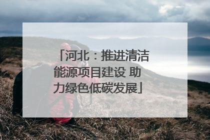 河北：推进清洁能源项目建设 助力绿色低碳发展