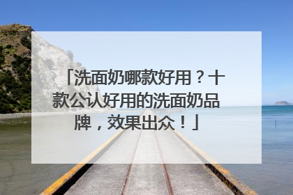 洗面奶哪款好用？十款公认好用的洗面奶品牌，效果出众！