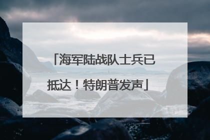 海军陆战队士兵已抵达！特朗普发声