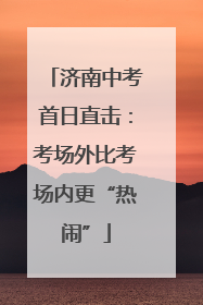 济南中考首日直击：考场外比考场内更“热闹”