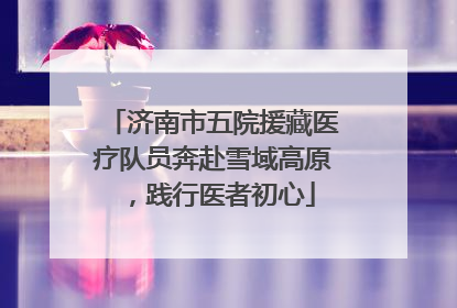 济南市五院援藏医疗队员奔赴雪域高原，践行医者初心