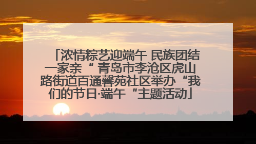 浓情粽艺迎端午 民族团结一家亲“ 青岛市李沧区虎山路街道百通馨苑社区举办“我们的节日·端午“主题活动
