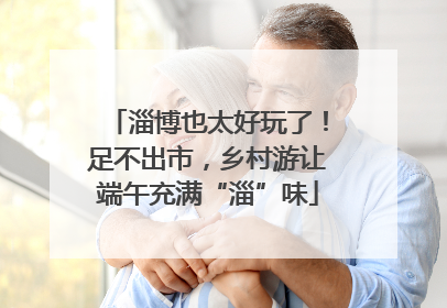 淄博也太好玩了！足不出市，乡村游让端午充满“淄”味