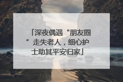 深夜偶遇“朋友圈”走失老人，细心护士助其平安归家