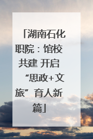 湖南石化职院：馆校共建 开启“思政+文旅”育人新篇