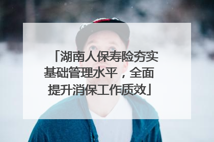 湖南人保寿险夯实基础管理水平，全面提升消保工作质效