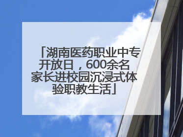 湖南医药职业中专开放日，600余名家长进校园沉浸式体验职教生活