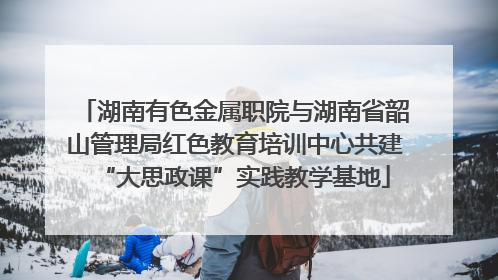 湖南有色金属职院与湖南省韶山管理局红色教育培训中心共建“大思政课”实践教学基地