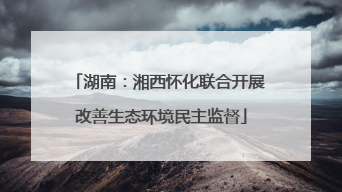 湖南：湘西怀化联合开展改善生态环境民主监督