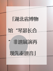 湖北省博物馆“琴瑟长合”非遗展演再现先秦遗音