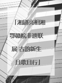 湘剧亮相湘鄂赣皖非遗联展 古韵新生 且歌且行
