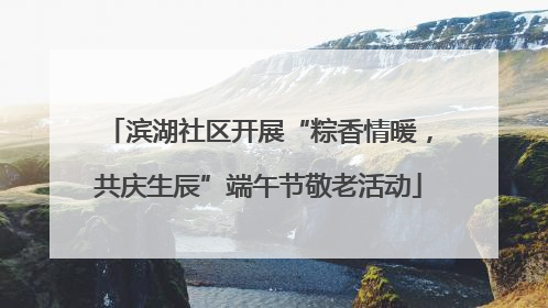 滨湖社区开展“粽香情暖，共庆生辰”端午节敬老活动