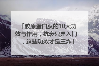 胶原蛋白肽的10大功效与作用，抗衰只是入门，这些功效才是王炸