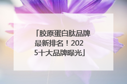 胶原蛋白肽品牌最新排名！2025十大品牌曝光